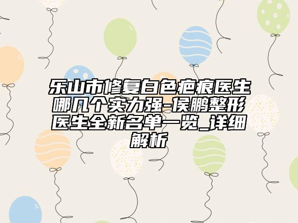 樂山市修復(fù)白色疤痕醫(yī)生哪幾個實力強(qiáng)-侯鵬整形醫(yī)生全新名單一覽_詳細(xì)解析