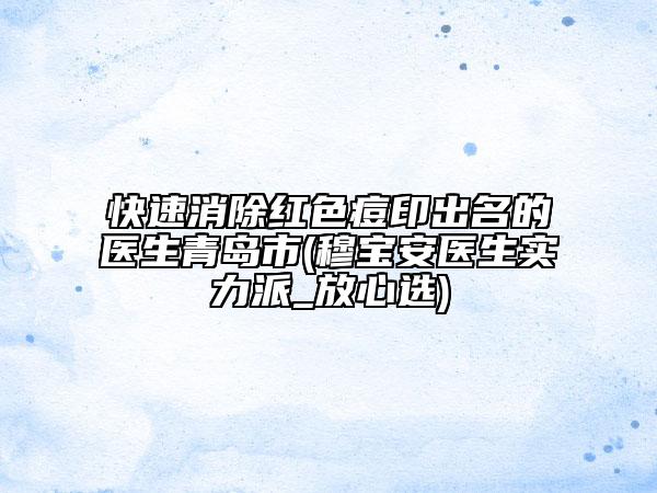 快速消除紅色痘印出名的醫(yī)生青島市(穆寶安醫(yī)生實(shí)力派_放心選)