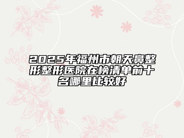 2025年福州市朝天鼻整形整形醫(yī)院在榜清單前十名哪里比較好