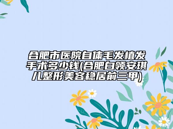 合肥市醫(yī)院自體毛發(fā)植發(fā)手術(shù)多少錢(合肥白領(lǐng)安琪兒整形美容穩(wěn)居前三甲)