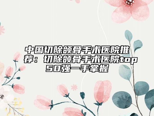 中國切除頜骨手術(shù)醫(yī)院推薦：切除頜骨手術(shù)醫(yī)院top50強(qiáng)一手掌握