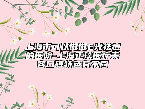 上海市可以做做E光祛痘的醫(yī)院-上海正璞醫(yī)療美容口碑特色有不同