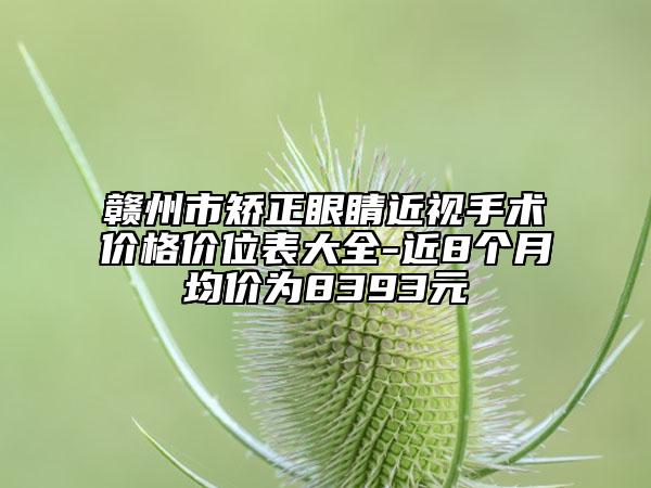 贛州市矯正眼睛近視手術(shù)價(jià)格價(jià)位表大全-近8個(gè)月均價(jià)為8393元