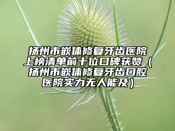揚(yáng)州市嵌體修復(fù)牙齒醫(yī)院上榜清單前十位口碑獲贊（揚(yáng)州市嵌體修復(fù)牙齒口腔醫(yī)院實(shí)力無人能及）