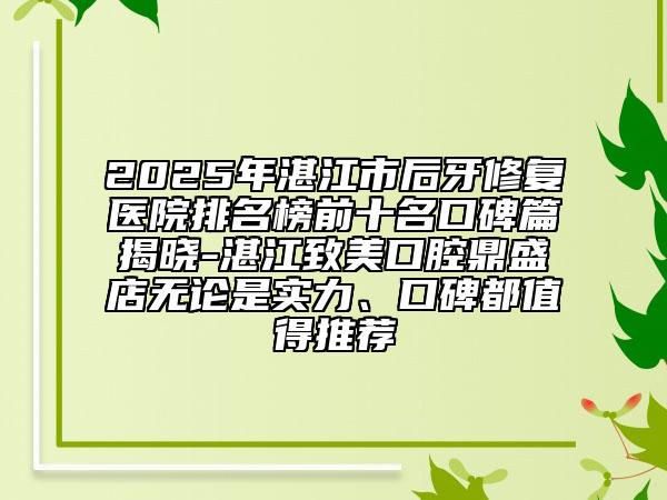 2025年湛江市后牙修復(fù)醫(yī)院排名榜前十名口碑篇揭曉-湛江致美口腔鼎盛店無論是實力、口碑都值得推薦