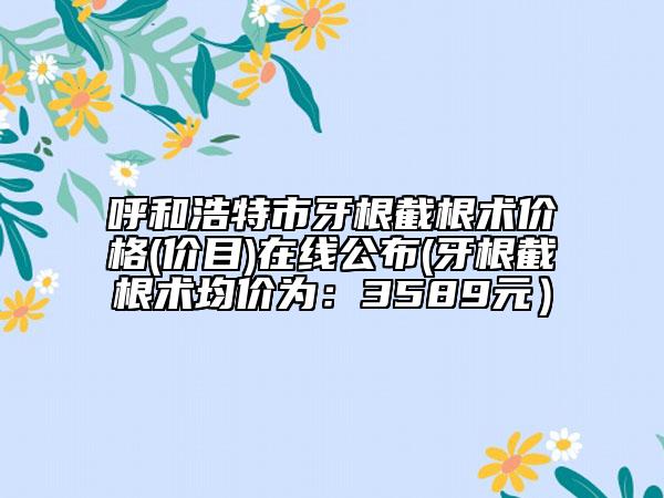 呼和浩特市牙根截根術(shù)價(jià)格(價(jià)目)在線(xiàn)公布(牙根截根術(shù)均價(jià)為：3589元）