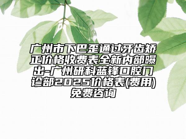廣州市下巴歪通過牙齒矯正價格收費表全新內(nèi)部曝出-廣州研科藍鋒口腔門診部2025價格表(費用)免費咨詢