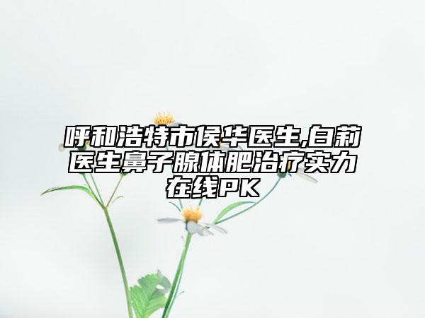 呼和浩特市侯華醫(yī)生,白莉醫(yī)生鼻子腺體肥治療實力在線PK