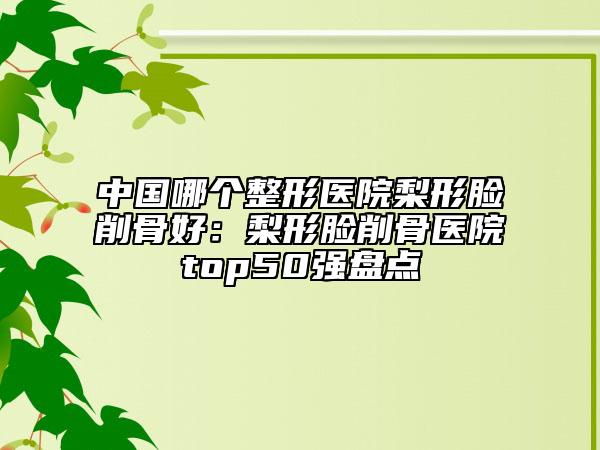 中國(guó)哪個(gè)整形醫(yī)院梨形臉削骨好：梨形臉削骨醫(yī)院top50強(qiáng)盤(pán)點(diǎn)