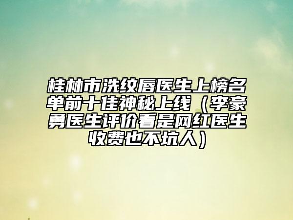 桂林市洗紋唇醫(yī)生上榜名單前十佳神秘上線（李豪勇醫(yī)生評(píng)價(jià)看是網(wǎng)紅醫(yī)生收費(fèi)也不坑人）