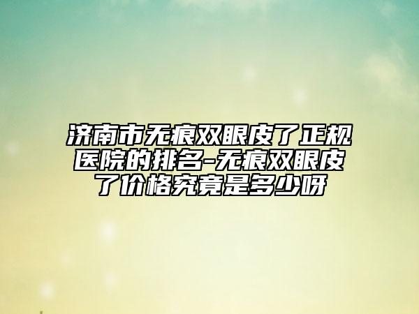 濟(jì)南市無痕雙眼皮了正規(guī)醫(yī)院的排名-無痕雙眼皮了價格究竟是多少呀