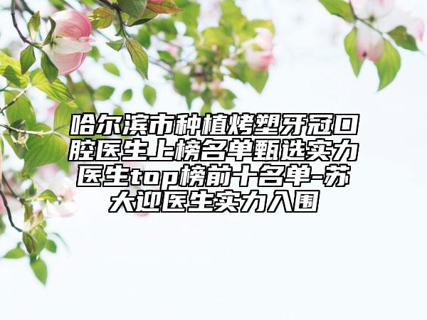 哈爾濱市種植烤塑牙冠口腔醫(yī)生上榜名單甄選實力醫(yī)生top榜前十名單-蘇大迎醫(yī)生實力入圍