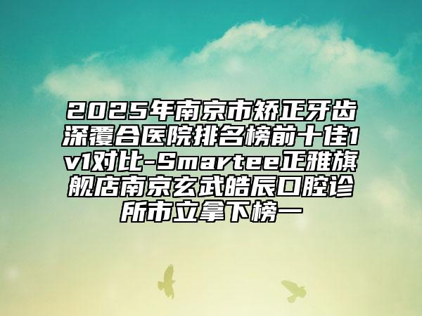 2025年南京市矯正牙齒深覆合醫(yī)院排名榜前十佳1v1對(duì)比-Smartee正雅旗艦店南京玄武皓辰口腔診所市立拿下榜一