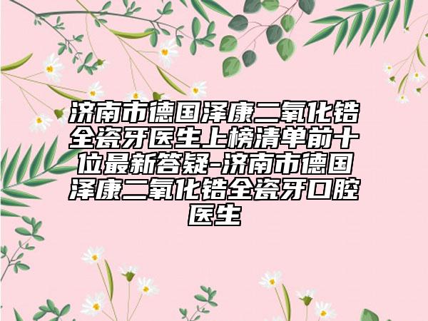 濟(jì)南市德國(guó)澤康二氧化鋯全瓷牙醫(yī)生上榜清單前十位最新答疑-濟(jì)南市德國(guó)澤康二氧化鋯全瓷牙口腔醫(yī)生