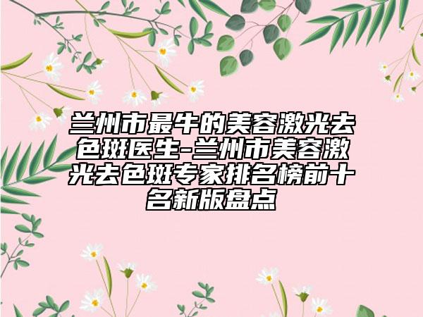 蘭州市最牛的美容激光去色斑醫(yī)生-蘭州市美容激光去色斑專家排名榜前十名新版盤點(diǎn)