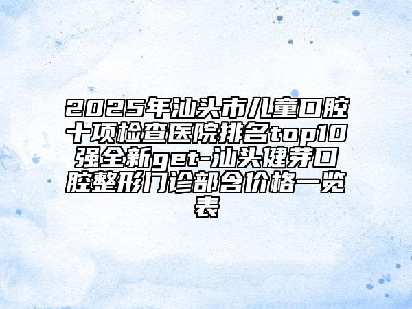 2025年汕頭市兒童口腔十項檢查醫(yī)院排名top10強全新get-汕頭健芽口腔整形門診部含價格一覽表