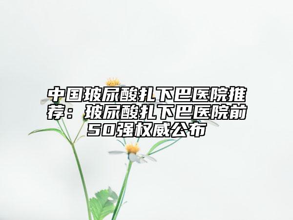 中國玻尿酸扎下巴醫(yī)院推薦：玻尿酸扎下巴醫(yī)院前50強(qiáng)權(quán)威公布
