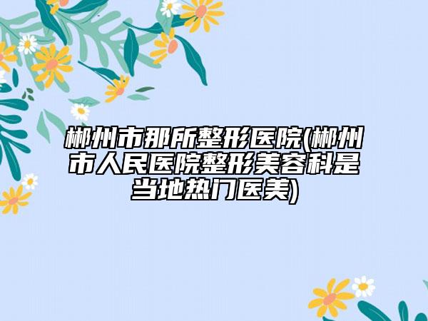 郴州市那所整形醫(yī)院(郴州市人民醫(yī)院整形美容科是當(dāng)?shù)責(zé)衢T(mén)醫(yī)美)