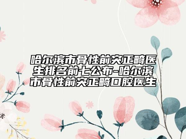 哈爾濱市骨性前突正畸醫(yī)生排名前七公布-哈爾濱市骨性前突正畸口腔醫(yī)生
