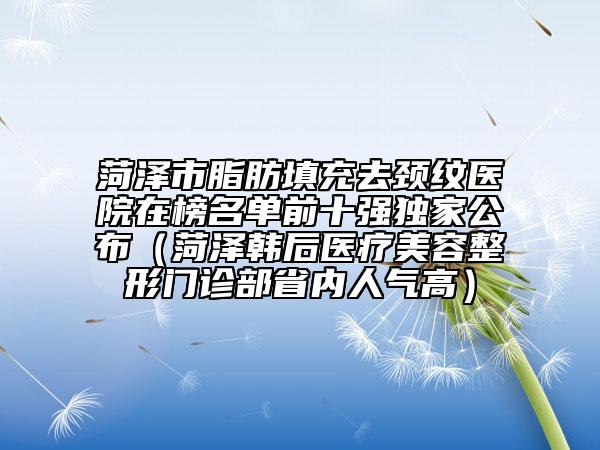 菏澤市脂肪填充去頸紋醫(yī)院在榜名單前十強(qiáng)獨(dú)家公布（菏澤韓后醫(yī)療美容整形門診部省內(nèi)人氣高）