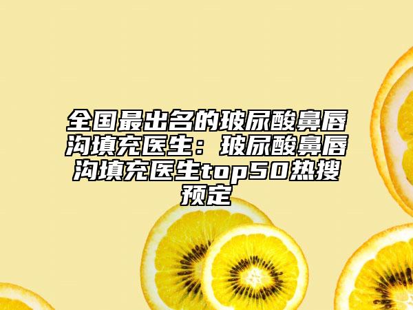 全國(guó)最出名的玻尿酸鼻唇溝填充醫(yī)生：玻尿酸鼻唇溝填充醫(yī)生top50熱搜預(yù)定