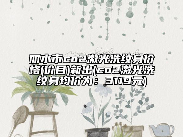 麗水市co2激光洗紋身價(jià)格(價(jià)目)新出(co2激光洗紋身均價(jià)為：3119元)