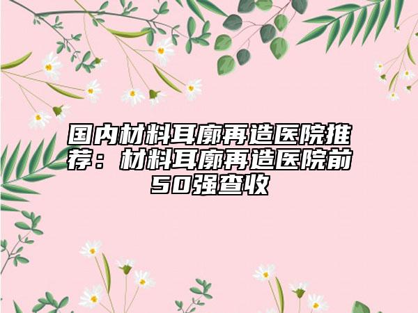 國內(nèi)材料耳廓再造醫(yī)院推薦：材料耳廓再造醫(yī)院前50強(qiáng)查收