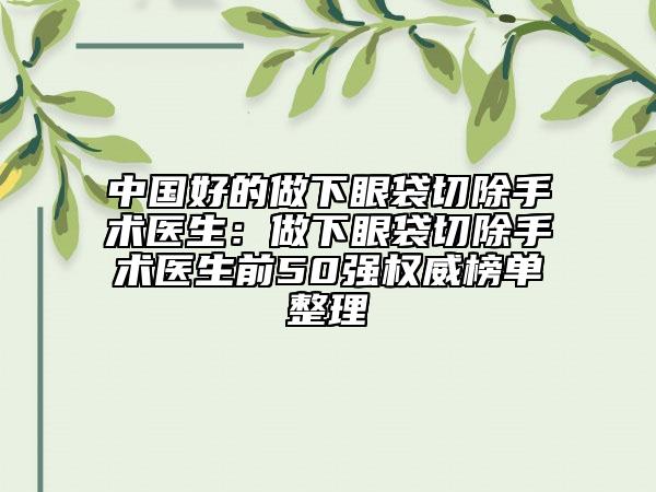 中國好的做下眼袋切除手術(shù)醫(yī)生：做下眼袋切除手術(shù)醫(yī)生前50強(qiáng)權(quán)威榜單整理