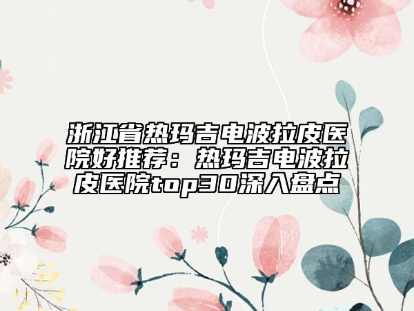 浙江省熱瑪吉電波拉皮醫(yī)院好推薦：熱瑪吉電波拉皮醫(yī)院top30深入盤點
