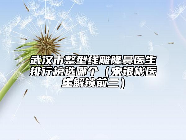 武漢市整型線雕隆鼻醫(yī)生排行榜選哪個（宋銀彬醫(yī)生解鎖前三）