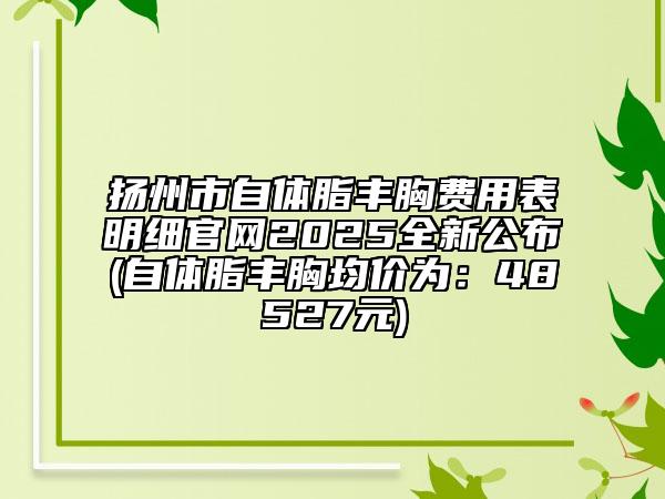 揚(yáng)州市自體脂豐胸費(fèi)用表明細(xì)官網(wǎng)2025全新公布(自體脂豐胸均價(jià)為：48527元)