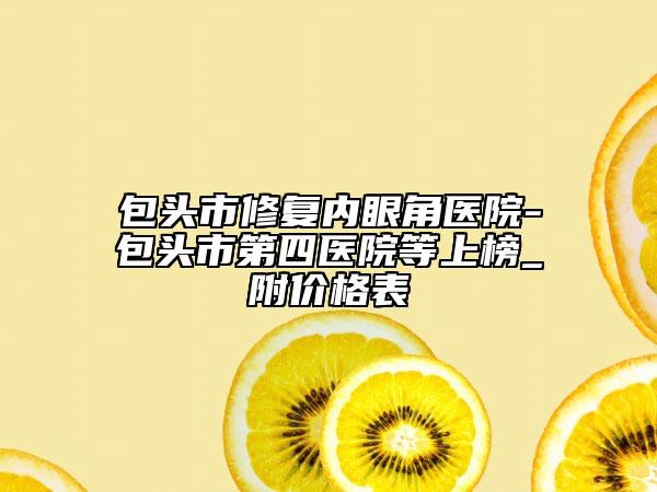 包頭市修復(fù)內(nèi)眼角醫(yī)院-包頭市第四醫(yī)院等上榜_附價格表