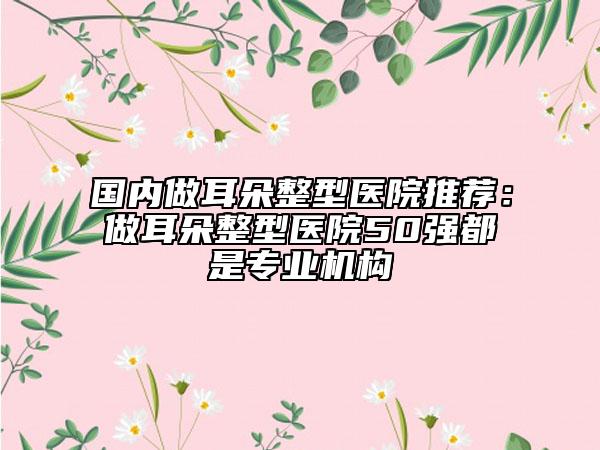 國內(nèi)做耳朵整型醫(yī)院推薦：做耳朵整型醫(yī)院50強都是專業(yè)機構(gòu)