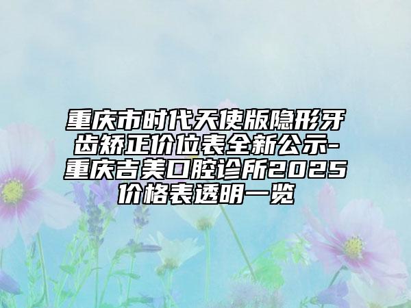 重慶市時代天使版隱形牙齒矯正價位表全新公示-重慶吉美口腔診所2025價格表透明一覽