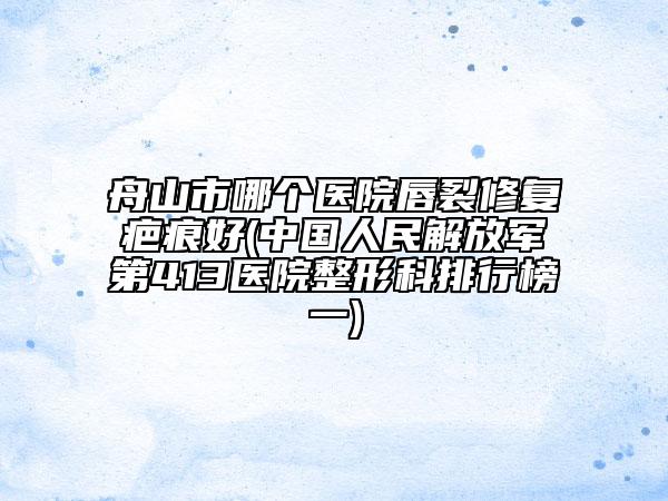 舟山市哪個醫(yī)院唇裂修復疤痕好(中國人民解放軍第413醫(yī)院整形科排行榜一)