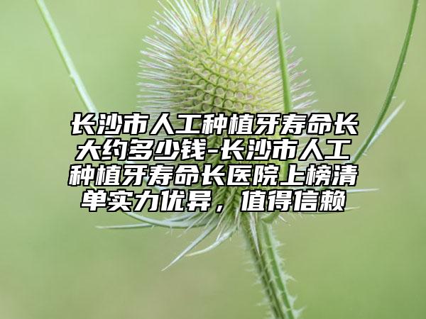 長沙市人工種植牙壽命長大約多少錢-長沙市人工種植牙壽命長醫(yī)院上榜清單實(shí)力優(yōu)異，值得信賴