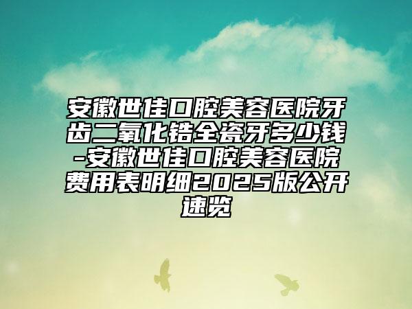 安徽世佳口腔美容醫(yī)院牙齒二氧化鋯全瓷牙多少錢-安徽世佳口腔美容醫(yī)院費(fèi)用表明細(xì)2025版公開速覽