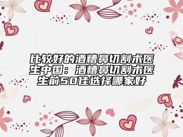 比較好的酒糟鼻切割術(shù)醫(yī)生中國(guó)：酒糟鼻切割術(shù)醫(yī)生前50佳選擇哪家好