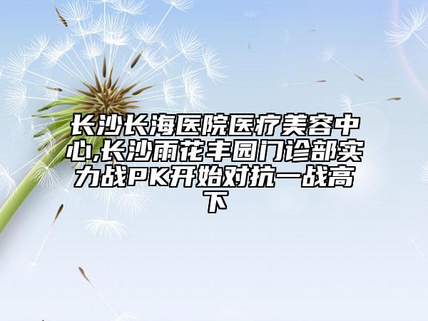長沙長海醫(yī)院醫(yī)療美容中心,長沙雨花豐園門診部實力戰(zhàn)PK開始對抗一戰(zhàn)高下
