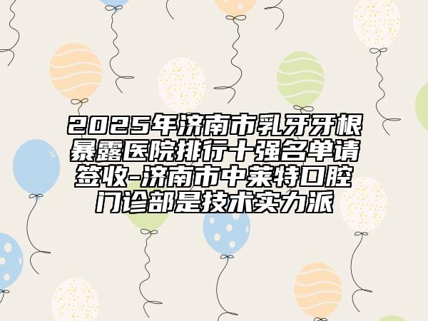 2025年濟南市乳牙牙根暴露醫(yī)院排行十強名單請簽收-濟南市中萊特口腔門診部是技術(shù)實力派