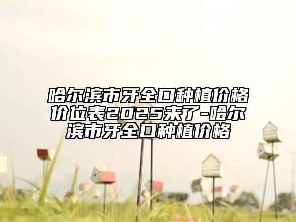 哈爾濱市牙全口種植價(jià)格價(jià)位表2025來(lái)了-哈爾濱市牙全口種植價(jià)格
