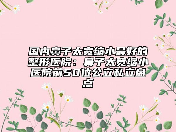 國內鼻子太寬縮小最好的整形醫(yī)院：鼻子太寬縮小醫(yī)院前50位公立私立盤點