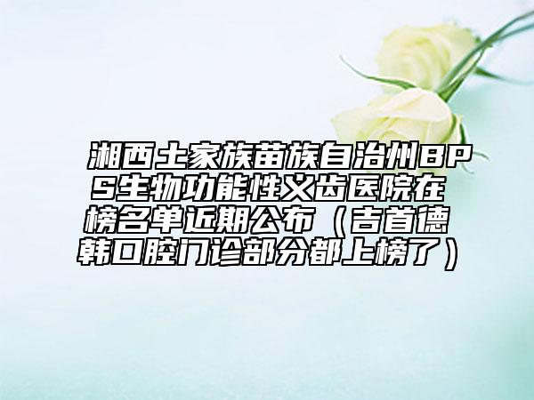 湘西土家族苗族自治州BPS生物功能性義齒醫(yī)院在榜名單近期公布（吉首德韓口腔門診部分都上榜了）