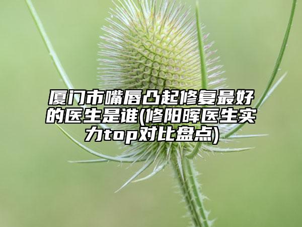 廈門(mén)市嘴唇凸起修復(fù)最好的醫(yī)生是誰(shuí)(修陽(yáng)暉醫(yī)生實(shí)力top對(duì)比盤(pán)點(diǎn))