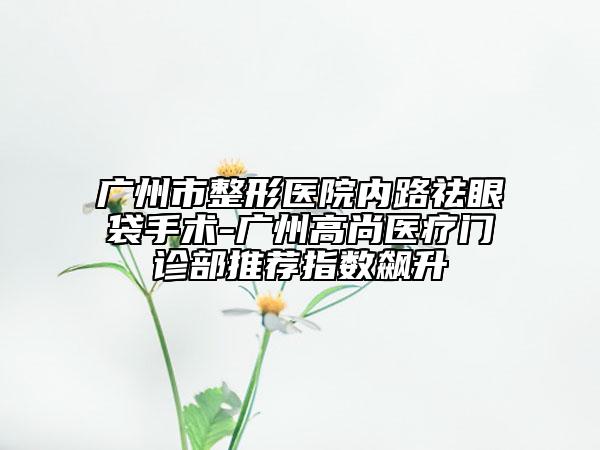 廣州市整形醫(yī)院內(nèi)路祛眼袋手術(shù)-廣州高尚醫(yī)療門(mén)診部推薦指數(shù)飆升