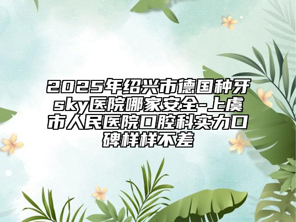 2025年紹興市德國種牙sky醫(yī)院哪家安全-上虞市人民醫(yī)院口腔科實(shí)力口碑樣樣不差