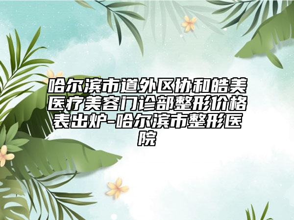 哈爾濱市道外區(qū)協(xié)和皓美醫(yī)療美容門診部整形價格表出爐-哈爾濱市整形醫(yī)院
