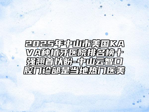 2025年中山市美國KAVA種植牙醫(yī)院排名榜十強翹首以盼-中山云智口腔門診部是當?shù)責衢T醫(yī)美