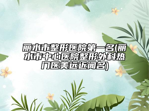 麗水市整形醫(yī)院第一名(麗水市中心醫(yī)院整形外科熱門醫(yī)美遠(yuǎn)近聞名)
