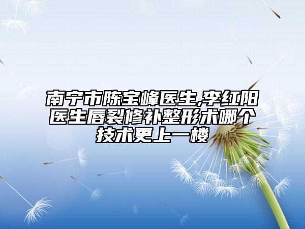 南寧市陳寶峰醫(yī)生,李紅陽(yáng)醫(yī)生唇裂修補(bǔ)整形術(shù)哪個(gè)技術(shù)更上一樓